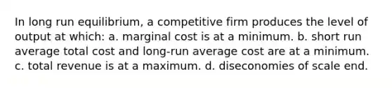 In long run equilibrium, a competitive firm produces the level of output at which: a. marginal cost is at a minimum. b. short run average total cost and long-run average cost are at a minimum. c. total revenue is at a maximum. d. diseconomies of scale end.