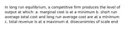 In long run equilibrium, a competitive firm produces the level of output at which: a. marginal cost is at a minimum b. short run average total cost and long run average cost are at a minimum c. total revenue is at a maximum d. diseconomies of scale end