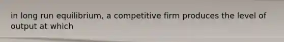 in long run equilibrium, a competitive firm produces the level of output at which