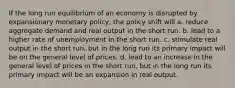 If the long run equilibrium of an economy is disrupted by expansionary monetary policy, the policy shift will a. reduce aggregate demand and real output in the short run. b. lead to a higher rate of unemployment in the short run. c. stimulate real output in the short run, but in the long run its primary impact will be on the general level of prices. d. lead to an increase in the general level of prices in the short run, but in the long run its primary impact will be an expansion in real output.