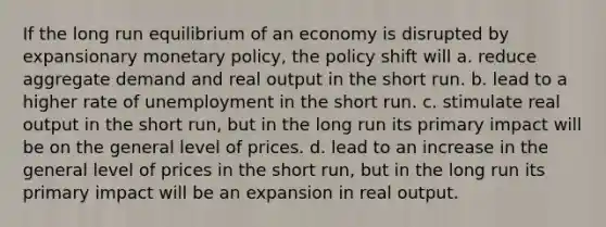 If the long run equilibrium of an economy is disrupted by expansionary monetary policy, the policy shift will a. reduce aggregate demand and real output in the short run. b. lead to a higher rate of unemployment in the short run. c. stimulate real output in the short run, but in the long run its primary impact will be on the general level of prices. d. lead to an increase in the general level of prices in the short run, but in the long run its primary impact will be an expansion in real output.