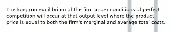 The long run equilibrium of the firm under conditions of perfect competition will occur at that output level where the product price is equal to both the firm's marginal and average total costs.