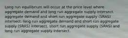 Long run equilibrium will occur at the price level where aggregate demand and long run aggregate supply intersect. aggregate demand and short run aggregate supply (SRAS) intersect. long run aggregate demand and short run aggregate supply (SRAS) intersect. short run aggregate supply (SRAS) and long run aggregate supply intersect.