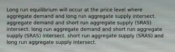 Long run equilibrium will occur at the price level where aggregate demand and long run aggregate supply intersect. aggregate demand and short run aggregate supply (SRAS) intersect. long run aggregate demand and short run aggregate supply (SRAS) intersect. short run aggregate supply (SRAS) and long run aggregate supply intersect.