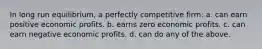 In long run equilibrium, a perfectly competitive firm: a. can earn positive economic profits. b. earns zero economic profits. c. can earn negative economic profits. d. can do any of the above.