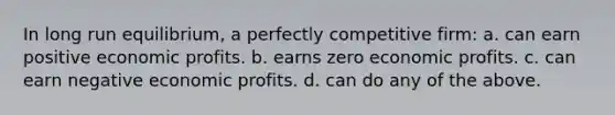 In long run equilibrium, a perfectly competitive firm: a. can earn positive economic profits. b. earns zero economic profits. c. can earn negative economic profits. d. can do any of the above.