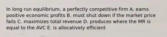 In long run equilibrium, a perfectly competitive firm A. earns positive economic profits B. must shut down if the market price fails C. maximizes total revenue D. produces where the MR is equal to the AVC E. is allocatively efficient