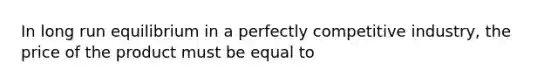 In long run equilibrium in a perfectly competitive industry, the price of the product must be equal to