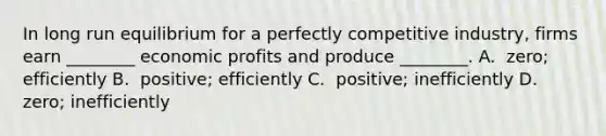 In long run equilibrium for a perfectly competitive​ industry, firms earn​ ________ economic profits and produce​ ________. A. ​ zero; efficiently B. ​ positive; efficiently C. ​ positive; inefficiently D. ​ zero; inefficiently