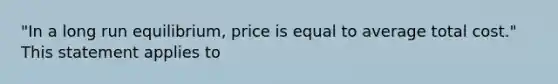 "In a long run equilibrium, price is equal to average total cost." This statement applies to