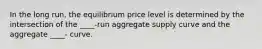 In the long run, the equilibrium price level is determined by the intersection of the ____-run aggregate supply curve and the aggregate ____- curve.