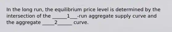 In the long run, the equilibrium price level is determined by the intersection of the ______1___-run aggregate supply curve and the aggregate _____2______ curve.