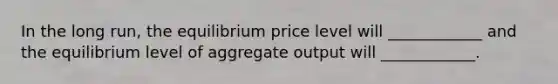 In the long run, the equilibrium price level will ____________ and the equilibrium level of aggregate output will ____________.