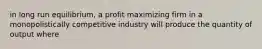 in long run equilibrium, a profit maximizing firm in a monopolistically competitive industry will produce the quantity of output where