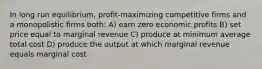 In long run equilibrium, profit-maximizing competitive firms and a monopolistic firms both: A) earn zero economic profits B) set price equal to marginal revenue C) produce at minimum average total cost D) produce the output at which marginal revenue equals marginal cost