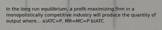 In the long run equilibrium, a profit-maximizing firm in a monopolistically competitive industry will produce the quantity of output where... a)ATC=P, MR=MC=P b)ATC<P, MR=MC=P c)ATC<P, MR+MC<P d)ATC=P, MR=MC<P