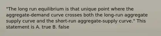 "The long run equilibrium is that unique point where the aggregate-demand curve crosses both the long-run aggregate supply curve and the short-run aggregate-supply curve." This statement is A. true B. false