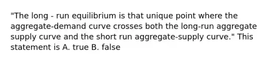 "The long - run equilibrium is that unique point where the aggregate-demand curve crosses both the long-run aggregate supply curve and the short run aggregate-supply curve." This statement is A. true B. false