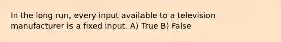 In the long run, every input available to a television manufacturer is a fixed input. A) True B) False