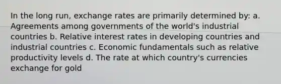 In the long run, exchange rates are primarily determined by: a. Agreements among governments of the world's industrial countries b. Relative interest rates in developing countries and industrial countries c. Economic fundamentals such as relative productivity levels d. The rate at which country's currencies exchange for gold