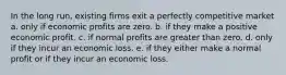 In the long run, existing firms exit a perfectly competitive market a. only if economic profits are zero. b. if they make a positive economic profit. c. if normal profits are greater than zero. d. only if they incur an economic loss. e. if they either make a normal profit or if they incur an economic loss.