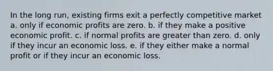 In the long run, existing firms exit a perfectly competitive market a. only if economic profits are zero. b. if they make a positive economic profit. c. if normal profits are <a href='https://www.questionai.com/knowledge/ktgHnBD4o3-greater-than' class='anchor-knowledge'>greater than</a> zero. d. only if they incur an economic loss. e. if they either make a normal profit or if they incur an economic loss.