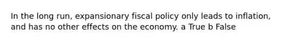 In the long run, expansionary fiscal policy only leads to inflation, and has no other effects on the economy. a True b False