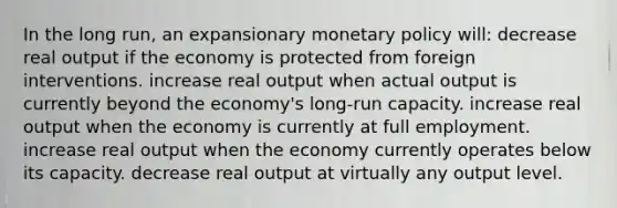 In the long run, an expansionary <a href='https://www.questionai.com/knowledge/kEE0G7Llsx-monetary-policy' class='anchor-knowledge'>monetary policy</a> will: decrease real output if the economy is protected from foreign interventions. increase real output when actual output is currently beyond the economy's long-run capacity. increase real output when the economy is currently at full employment. increase real output when the economy currently operates below its capacity. decrease real output at virtually any output level.