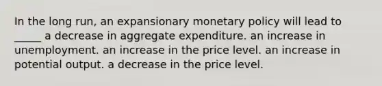 In the long run, an expansionary <a href='https://www.questionai.com/knowledge/kEE0G7Llsx-monetary-policy' class='anchor-knowledge'>monetary policy</a> will lead to _____ a decrease in aggregate expenditure. an increase in unemployment. an increase in the price level. an increase in potential output. a decrease in the price level.