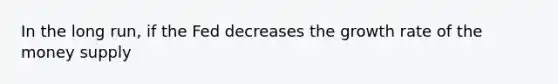 In the long run, if the Fed decreases the growth rate of the money supply