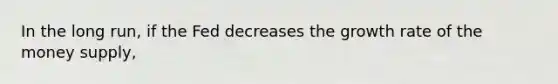 In the long run, if the Fed decreases the growth rate of the money supply,