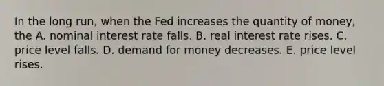 In the long run, when the Fed increases the quantity of money, the A. nominal interest rate falls. B. real interest rate rises. C. price level falls. D. demand for money decreases. E. price level rises.