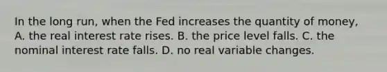 In the long run, when the Fed increases the quantity of money, A. the real interest rate rises. B. the price level falls. C. the nominal interest rate falls. D. no real variable changes.