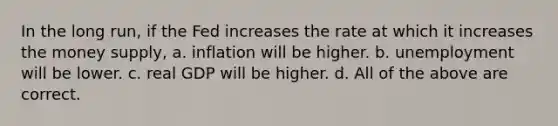 In the long run, if the Fed increases the rate at which it increases the money supply, a. inflation will be higher. b. unemployment will be lower. c. real GDP will be higher. d. All of the above are correct.