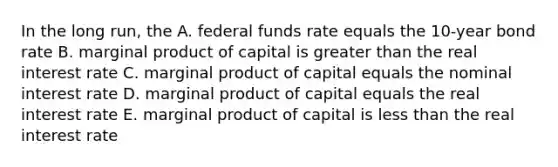 In the long run, the A. federal funds rate equals the 10-year bond rate B. marginal product of capital is greater than the real interest rate C. marginal product of capital equals the nominal interest rate D. marginal product of capital equals the real interest rate E. marginal product of capital is less than the real interest rate