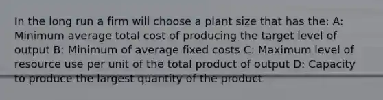 In the long run a firm will choose a plant size that has the: A: Minimum average total cost of producing the target level of output B: Minimum of average fixed costs C: Maximum level of resource use per unit of the total product of output D: Capacity to produce the largest quantity of the product