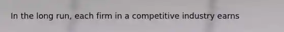 In the long run, each firm in a competitive industry earns