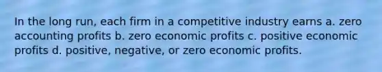 In the long run, each firm in a competitive industry earns a. zero accounting profits b. zero economic profits c. positive economic profits d. positive, negative, or zero economic profits.