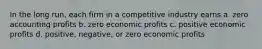 In the long run, each firm in a competitive industry earns a. zero accounting profits b. zero economic profits c. positive economic profits d. positive, negative, or zero economic profits