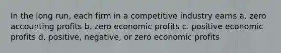 In the long run, each firm in a competitive industry earns a. zero accounting profits b. zero economic profits c. positive economic profits d. positive, negative, or zero economic profits