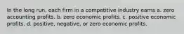 In the long run, each firm in a competitive industry earns a. zero accounting profits. b. zero economic profits. c. positive economic profits. d. positive, negative, or zero economic profits.