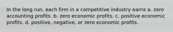 In the long run, each firm in a competitive industry earns a. zero accounting profits. b. zero economic profits. c. positive economic profits. d. positive, negative, or zero economic profits.