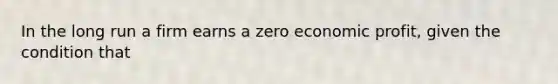 In the long run a firm earns a zero economic profit, given the condition that