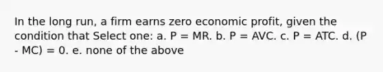 In the long run, a firm earns zero economic profit, given the condition that Select one: a. P = MR. b. P = AVC. c. P = ATC. d. (P - MC) = 0. e. none of the above