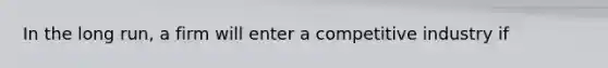 In the long run, a firm will enter a competitive industry if