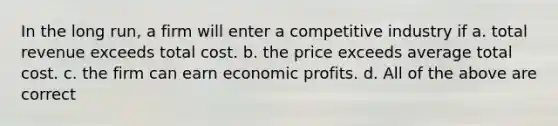 In the long run, a firm will enter a competitive industry if a. total revenue exceeds total cost. b. the price exceeds average total cost. c. the firm can earn economic profits. d. All of the above are correct