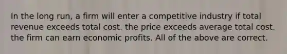 In the long run, a firm will enter a competitive industry if total revenue exceeds total cost. the price exceeds average total cost. the firm can earn economic profits. All of the above are correct.