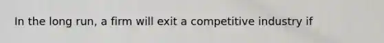 In the long run, a firm will exit a competitive industry if