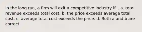 In the long run, a firm will exit a competitive industry if... a. total revenue exceeds total cost. b. the price exceeds average total cost. c. average total cost exceeds the price. d. Both a and b are correct.