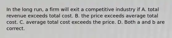 In the long run, a firm will exit a competitive industry if A. total revenue exceeds total cost. B. the price exceeds average total cost. C. average total cost exceeds the price. D. Both a and b are correct.